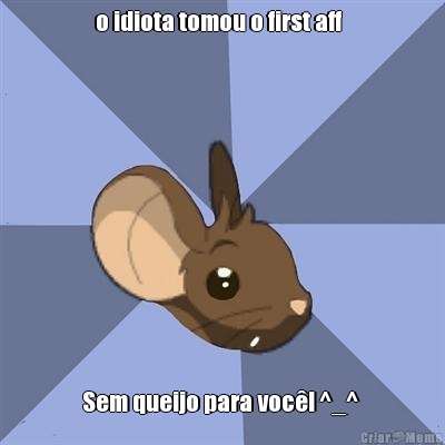 o idiota tomou o first aff   Sem queijo para voc�! ^_^ 